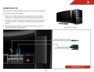 Page 213
14
CONNECTING A PC
ConnECTInG a PC
RGB Cable (For Video)
3.5mm Cable (For Audio)
Your TV can be used to display output from a personal computer.
To use your TV as a PC display:
1 . 
Connect an RGB cable (not included) to your PC and the 
RGB port on the back of the TV. This cable transmits video. 
2 .  Connect a 3.5mm cable (not included) to your PC and the 
PC Audio In port on the back of the TV. This cable transmits 
audio. 
3 .  Set your PC’s resolution to match the resolution of your TV. 
See...