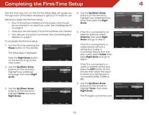 Page 224
15
Completing the first-Time Setup
The first time you turn on the TV, the Setup App will guide you 
through each of the steps necessary to get your TV ready for use.
Before you begin the first-time setup:•	Your TV should be installed and the power cord should 
be connected to an electrical outlet. See 
Installing  the TV 
on page 3.
•	 Have your remote ready. Ensure the batteries are inserted.
•	 Your devices should be connected. See 
Connecting Your 
Devices
 on page 7.
To complete the first-time...