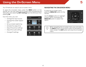 Page 245
17
Using the on-Screen Menu
Your TV features an easy-to-use on-screen menu. 
To open the on-screen menu, press the MENU button on the 
remote. You can also open the on-screen menu by pressing the 
VIA button and selecting HDTV Settings from the VIA Dock, then 
pressing OK.
From this menu, you can: •	Change the input source
•	 Change the screen aspect   
ratio
•	 Set up closed captioning
•	 Activate the sleep timer 
•	 Adjust the picture settings
•	 Adjust the audio settings
•	 Change TV  settings...