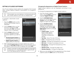 Page 265
19
SETTInG UP CloSED CaPTIonInG
Your TV can display closed captions for programs that include 
them. Closed captions display a transcription of a program’s 
dialogue.If the program you are viewing is not being broadcast 
with closed captions, the TV will not display them.
To activate or deactivate closed captions:
1 .  Press the MENU button on the 
remote. The on-screen menu is 
displayed.
2 .  Use the Arrow buttons on the 
remote to highlight the CC  
icon and press OK. The  Closed 
Caption menu is...