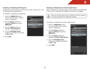 Page 295
22
Enabling or Disabling Fast Response
Enabling the Fast Response setting can often improve PC and 
console gaming experiences.
To enable or disable Fast Response:
1 . Press the MENU/OK  button 
on the remote. The on-screen 
menu is displayed.
2 .  Use the Arrow buttons to 
highlight  Picture and press 
MENU/OK.
3 .  Use the Arrow buttons to 
highlight  Fast Response.
4 .  Use the Left/Right  Arrow 
buttons to change the setting 
to  Off  or On.
5 .  Press  EXIT.Enabling or Disabling the Ambient Light...