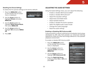 Page 305
23
Resetting the Picture Settings
To restore the TV’s picture settings to the factory defaults:
1 . Press the MENU/OK  button 
on the remote. The on-screen 
menu is displayed.
2 .  Use the Arrow buttons to 
highlight  Picture and press 
MENU/OK.
3 .  Use the Arrow buttons to 
highlight  Reset Picture Mode, 
then press MENU/OK.
4 .  Use the Arrow buttons to 
highlight  OK and press MENU/
OK.
5 .  Press  EXIT.aDjUSTInG ThE aUDIo SETTInGS
Using the Audio Settings menu, you can adjust the following:
•...