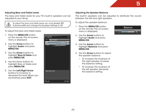 Page 325
25
Adjusting Bass and Treble Levels
The bass and treble levels for your TV’s built-in speakers can be 
adjusted to your liking.
To adjust the bass and treble levels, you must disable SRS 
TruSurroundHD and change the Equalizer Settings to Off.
To adjust the bass and treble levels:
1 . Press the MENU/OK  button 
on the remote. The on-screen 
menu is displayed.
2 .  Use the Arrow buttons to 
highlight  Audio and press 
MENU/OK.
3 .  Use the Arrow buttons to 
highlight  Bass  & Treble and 
press...