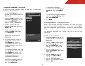Page 365
29
Customizing the Master Channel List
By customizing the master channel list, you can choose which 
channels can be displayed.
1 . Press the MENU button on the 
remote. The on-screen menu is 
displayed.
2 .  Use the Arrow buttons on the 
remote to highlight the TV  icon 
and press MENU/OK. The TV 
Settings menu is displayed.
3 .  Use the Arrow buttons to 
highlight  Channels  and press 
MENU/OK.
4 .  Use the Arrow buttons to 
highlight  Master Lists, then 
press  MENU/OK.  
 
The master channel list...