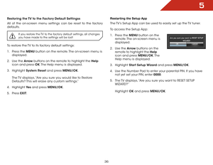 Page 435
36
Restoring the TV to the Factory Default Settingss
All of the on-screen menu settings can be reset to the factory 
defaults. 
If you restore the TV to the factory default settings, all changes 
you have made to the settings will be lost!
To restore the TV to its factory default settings:
1 . Press the MENU button on the remote. The on-screen menu is 
displayed.
2 .  Use the Arrow buttons on the remote to highlight the Help  
icon and press OK. The Help menu is displayed.
3 .  Highlight  System Reset...