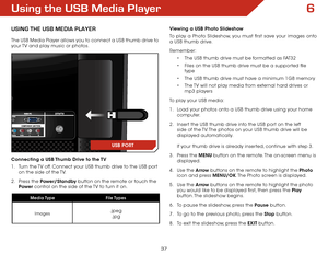 Page 446
37
Using the USB Media Player
USInG ThE USB MEDIa PlaYER
The USB Media Player allows you to connect a USB thumb drive to 
your TV and play music or photos. 
Connecting a USB Thumb Drive to the TV
1 . Turn the TV off. Connect your USB thumb drive to the USB port 
on the side of the TV.
2 .  Press the Power/Standby button on the remote or touch the 
Power  control on the side of the TV to turn it on.
Viewing a USB Photo Slideshow
To play a Photo Slideshow, you must first save your images onto 
a USB...