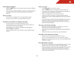 Page 47a
40
The TV displays “No Signal.”•	Press the INPUT button on the remote control to select a different 
input source.
•	 If you are using cable TV, satellite, or antenna connected directly 
to the TV, scan for channels. See 
Scanning for Channels on 
page 30.  
There is no power. •	Ensure the TV is plugged into a working electrical outlet.
•	 Ensure the power cable is securely attached to the TV.
The power is on, but there is no image on the screen. •	Ensure all cables are securely attached to the TV.
•...