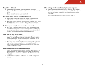 Page 48a
41
When I change input source, the display image changes size.•	The TV remembers the viewing mode on each input source. If 
the viewing mode on the new input source differs from the one 
on the input source you switch from, the difference may be 
noticable.
•	 See 
Changing the Screen Aspect Ratio on page 18.
The picture is distorted.
•	Nearby electrical devices may be interfering with the TV. 
Separate the TV from electrical appliances, cars, or flourescent 
lights.
•	 Ensure all cables are securely...