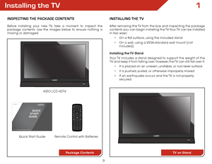 Page 103
1Installing the TV
InSPECTInG ThE PaCkaGE ConTEnTS
Before installing your new TV, take a moment to inspect the 
package contents. Use the images below to ensure nothing is 
missing or damaged.Remote Control with Batteries
Quick Start Guide VIZIO LCD HDTV
InSTallInG ThE TV
After removing the TV from the box and inspecting the package 
contents you can begin installing the TV. Your TV can be installed 
in two ways:
•	On a flat surface, using the included stand
•	 On a wall, using a VESA-standard wall...