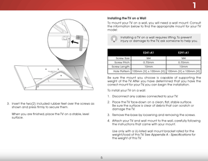 Page 111
5
Installing the TV on a Wall
To mount your TV on a wall, you will need a wall mount. Consult 
the information below to find the appropriate mount for your TV 
model:
Installing a TV on a wall requires lifting. To prevent 
injury or damage to the TV, ask someone to help you.
E241-A1E291-A1
Screw Size:M4M4
Screw Pitch:0.70mm0.70mm
Screw Length:10mm10mm
Hole Pattern:100mm (V) x 100mm (H)100mm (V) x 100mm (H)
Be sure the mount you choose is capable of supporting the 
weight of the TV. After you have...