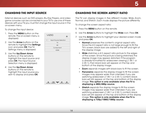 Page 245
18
CHANGING THE INPUT SOURCE
External devices such as DVD players, Blu-Ray Players, and video 
game consoles can be connected to your TV. To use one of these 
devices with your TV, you must first change the input source in the 
on-screen menu.
To change the input device:
1 . Press the MENU button on the 
remote. The on-screen menu is 
displayed.
2 . Use the Arrow buttons on the 
remote to highlight the Settings 
icon and press OK. The TV 
Settings menu is displayed.
3 . Use the Up/Down Arrow 
buttons...