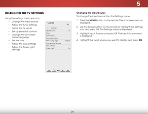 Page 325
26
CHANGING THE TV  SETTINGS
Using the settings menu, you can:
• Change the input source
• Adjust the Tuner settings
• Name the TV inputs
• Set up parental controls
• Change the on-screen 
menu language
• Set the time
• Adjust the CEC settings
• Adjust the Power Light 
settings
Help
VIZIO
Netw ork
Sleep
Timer
Input CC
ABC
A udio
W ide
Normal
Pict ure
S e ttings
PanoramicW ideZoom
2D3DExit
Settings
Input Source TV
Tuner
Name Input
Parental Controls
Menu Language English
Time & Local Settings
CEC...