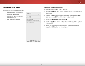 Page 415
35
USING THE HELP MENU
You can use the TV’s Help menu to:
• Display system information
• Reset the TV settings
• Restore the TV to its factory 
default settings
• Start the Setup Wizard
Displaying System Information
To display a summary of the TV settings:
5 . Press the MENU button on the remote. The on-screen menu is 
displayed.
6 . Use the Arrow buttons on the remote to highlight the Help 
icon and press OK. The Help menu is displayed.
7 . Highlight System Info and press OK.
8 . Use the Up/Down Arrow...