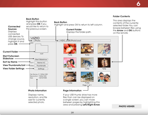 Page 456
39
Start Slideshow
Name A-Z
Thumbnails 
Settings
View:
Sort:
PhotoVIZIO_2GB\Photo
oot
File Name: D 1920x1080Resolution: 1920x1080Size:            1607270KB
USB1:
A.jpgrootB.jpgC.jpg
D.jpgE.jpgF.jpg
G.jpgH.jpgI.jpg
Page 1 of 1
VIZIO
Folder Contents
This area displays the 
contents of the currently 
selected folder. You can 
browse between files using 
the Arrow and OK buttons 
on the remote.
Current Folder 
Displays the folder path.
Page Information
If your USB thumb drive has more 
files than can be...