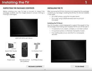 Page 93
1Installing  the TV
INSPECTING THE PACKAGE CONTENTS
Before installing your new TV, take a moment to inspect the 
package contents. Use the images below to ensure nothing is 
missing or damaged.
Remote Control  
with Batteries
Quick Start Guide
VIZIO LED HDTV with Stand
INSTALLING THE TV
After removing the TV from the box and inspecting the package 
contents you can begin installing the TV. Your TV can be installed 
in two ways:
• On a flat surface, using the included stand
• On a wall, using a...