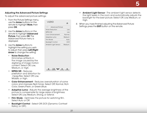 Page 275
21
Adjusting the Advanced Picture Settings
To adjust the advanced picture settings:
1 .  From the Picture Settings menu, 
use the  Arrow buttons on the 
remote to highlight More, then 
press  OK. 
2 .  Use the Arrow buttons on the 
remote to highlight Advanced 
Picture, then press OK. T h e  
Advanced Picture menu is 
displayed.
3 .  Use the Arro w buttons to 
highlight the setting you wish 
to adjust, then press Left/Right 
Arrow to change the setting:
•  Noise Reduction - 
Diminishes artifacts in...