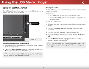 Page 446
38
Using the USB Media Player
USing the USB Media Player
The USB Media Player allows you to connect a USB thumb drive to 
your TV and play music or photos. 
Connecting a USB thumb drive to the  tV
1 .  Turn the TV off. Connect your USB thumb drive to the USB port 
on the back of the TV.
2 .  Press the Power/Standby button on the remote or touch the 
Power  control on the side of the TV to turn it on.
AU D IO O UT
HDM I U
SB
2
L
R
O
PTIC A L
1(A RC)
H DM I C
O M PO N EN T(B ET TER ) D
TV /TV
C A BLE /A...