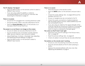 Page 47A
41
The TV displays “No Signal.”• Press the inPut button on the remote control to select a 
different input source.
•  if you are using cable  tv, satellite, or antenna 
connected directly to the  tv, scan for channels. see 
scanning for Channels on page 27.  
There is no power. • ensure the  tv is plugged into a working electrical outlet.
•  ensure the power cable is securely attached to the  tv.
•  Press the Power/Standby button on the remote or on 
the side of the  tv to turn the tv on. 
The power is...