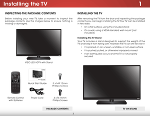 Page 93
1Installing  the TV
InspecTIng The package conTenTs
Before installing your new TV, take a moment to inspect the 
package contents. Use the images below to ensure nothing is 
missing or damaged.
VIZIO LED HDTV with Stand
InsTallIng The TV
After removing the TV from the box and inspecting the package 
contents you can begin installing the TV. Your TV can be installed 
in two ways:
• On a flat surface, using the included stand
•  On a wall, using a VESA-standard wall mount (not 
included)
Installing the...