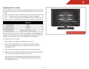 Page 111
11
Installing the TV on a Wall
To mount your TV on a wall, you will need a wall mount. Consult 
the information below to find the appropriate mount for your TV 
model:
Installing a TV on a wall requires lifting. To prevent 
injury or damage to the TV, ask someone to help you.
E320i-A2
Screw Size:M4
Screw Pitch:0.70mm
Screw Length:12mm
Hole Pattern:100mm (V) x 100mm (H)
Be sure the mount you choose is capable of supporting the 
weight of the TV. After you have determined that you have the 
correct mount...