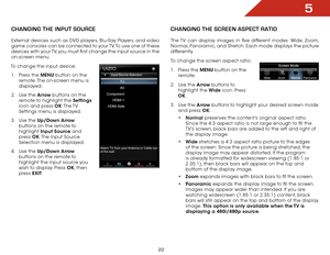 Page 225
22
CHANGING THE INPUT SOURCE
External devices such as DVD players, Blu-Ray Players, and video 
game consoles can be connected to your TV. To use one of these 
devices with your TV, you must first change the input source in the 
on-screen menu.
To change the input device:
1 . Press the MENU button on the 
remote. The on-screen menu is 
displayed.
2 . Use the Arrow buttons on the 
remote to highlight the Settings 
icon and press OK. The TV 
Settings menu is displayed.
3 . Use the Up/Down Arrow 
buttons...