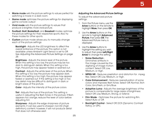 Page 255
25
•	Movie mode sets the picture settings to values perfect for 
watching a movie in a dark room.
•	Game mode optimizes the picture settings for displaying 
game console output.
•	Vivid mode sets the picture settings to values that 
produce a brighter, more vivid picture. 
•	Football, Golf, Basketball, and Baseball modes optimize 
the picture settings for their respective sports. Also try 
these modes for other sports.
•	Custom picture mode allows you to manually change 
each of the picture settings:...