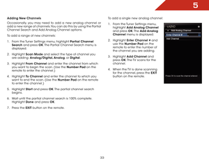 Page 335
33
Adding New Channels
Occasionally, you may need to add a new analog channel or 
add a new range of channels. You can do this by using the Partial 
Channel Search and Add Analog Channel options.
To add a range of new channels:
1 . From the Tuner Settings menu, highlight Partial Channel 
Search and press OK. The Partial Channel Search menu is 
displayed.
2 . Highlight Scan Mode and select the type of channel you 
are adding: Analog/Digital, Analog, or Digital.
3 . Highlight From Channel and enter the...