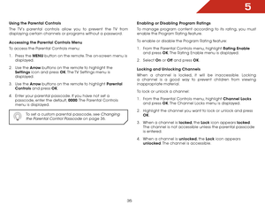 Page 355
35
Using the Parental Controls
The TV’s parental controls allow you to prevent the TV from 
displaying certain channels or programs without a password.
Accessing the Parental Controls Menu
To access the Parental Controls menu:
1 . Press the MENU button on the remote. The on-screen menu is 
displayed.
2 . Use the Arrow buttons on the remote to highlight the 
Settings icon and press OK. The TV Settings menu is 
displayed.
3 . Use the Arrow buttons on the remote to highlight Parental 
Controls and press...