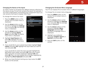 Page 375
37
Changing the Names of the Inputs
To make it easier to recognize the different devices attached to 
the inputs on your TV, you can rename the inputs. For example, if 
you have a DVD player connected to the Component input, you 
can rename that input to display “DVD Player”.
To change the name of an input:
1 . Press the MENU button on the 
remote. The on-screen menu is 
displayed.
2 . Use the Arrow buttons on the 
remote to highlight the Settings 
icon and press OK. The  Settings 
menu is displayed.
3...