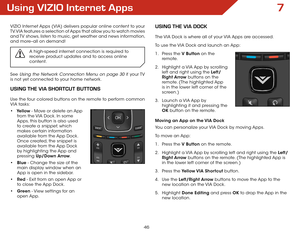 Page 467
46
Using VIZIO Internet Apps
VIZIO Internet Apps (VIA) delivers popular online content to your 
TV. VIA features a selection of Apps that allow you to watch movies 
and TV shows, listen to music, get weather and news information, 
and more–all on demand!
A high-speed internet connection is required to 
receive product updates and to access online 
content.
See Using the Network Connection Menu on page 30 if your TV 
is not yet connected to your home network.
USING THE VIA SHORTCUT BUTTONS
Use the four...