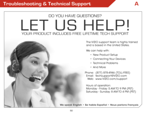 Page 50A
50
Troubleshooting & Technical Support
DO YOU HAVE QUESTIONS?
LET US HELP!
YOUR PRODUCT INCLUDES FREE LIFETIME TECH SUPPORT
Phone:
Email:
We b:
(877) 878-4946 (TOLL-FREE)
techsupport@VIZIO.com
www.VIZIO.com/support
Hours of operation:  
Monday - Friday: 5 AM TO 9 PM (PST)
Saturday - Sunday: 8 AM TO 4 PM (PST)
The VIZIO support team is highly trained  
and is based in the United States. 
We can help with:
•  New Product Setup
•  Connecting Your  Devices
•  Technical Problems
•  And More
We speak English...