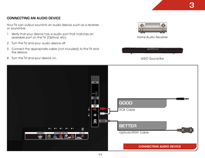 Page 173
11
ConneCting An AUDio DeviCe
Home Audio Receiver
VIZIO Sound Bar
CONNECTING AUDIO DEVICE
Your TV can output sound to an audio device, such as a receiver 
or sound bar. 
1 . 
Verify that your device has a audio port that matches an 
available port on the TV (Optical, etc).
2 .  Turn the TV and your audio device off.
3 .  Connect the appropriate cable (not included) to the TV and 
the device.
4 .  Turn the TV and your device on.
RCA Cable
Optical/SPDIF Cable
gooD
BetteR    