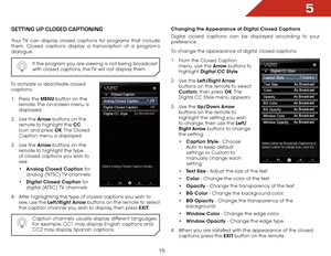 Page 215
15
SettiNg Up clOSed captiONiNg
Your TV can display closed captions for programs that include 
them. Closed captions display a transcription of a program’s 
dialogue.If the program you are viewing is not being broadcast 
with closed captions, the TV will not display them.
To activate or deactivate closed captions:
1 .  Press the MENU button on the 
remote. The on-screen menu is 
displayed.
2 .  Use the Arrow buttons on the 
remote to highlight the CC  
icon and press OK. The  Closed 
Caption menu is...