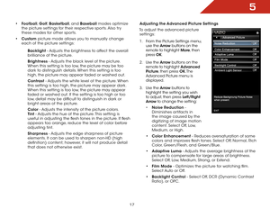 Page 235
17
• Football,  Golf, Basketball, and Baseball modes optimize 
the picture settings for their respective sports. Also try 
these modes for other sports.
•  Custom picture mode allows you to manually change 
each of the picture settings:
Backlight - Adjusts the brightness to affect the overall 
brilliance of the picture. 
Brightness - Adjusts the black level of the picture. 
When this setting is too low, the picture may be too 
dark to distinguish details. When this setting is too 
high, the picture may...