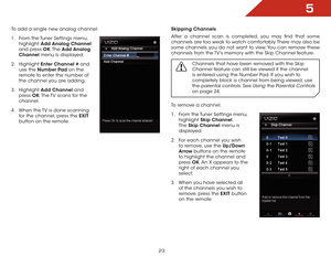 Page 295
23
To add a single new analog channel:
1 . From the Tuner Settings menu,  
highlight  Add Analog Channel 
and press OK. The  Add Analog 
Channel menu is displayed.
2 .  Highlight  Enter Channel # and 
use the Number Pad on the 
remote to enter the number of 
the channel you are adding.
3 .  Highlight  Add Channel and 
press  OK. The TV scans for the 
channel. 
4 .  When the TV is done scanning 
for the channel, press the EXIT  
button on the remote.Skipping Channels
After a channel scan is completed,...
