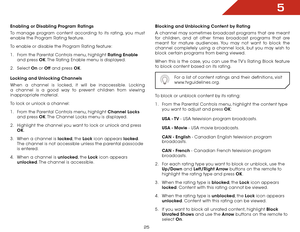 Page 315
25
Enabling or Disabling Program Ratings
To manage program content according to its rating, you must 
enable the Program Rating feature.
To enable or disable the Program Rating feature:
1 . From the Parental Controls menu, highlight Rating Enable  
and press OK. The Rating Enable menu is displayed.
2 .  Select  On or Off  and press OK.
Locking and Unlocking Channels
When a channel is locked, it will be inaccessible. Locking 
a channel is a good way to prevent children from viewing 
inappropriate...