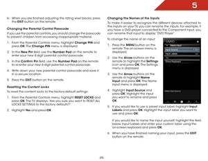 Page 325
26
6 . When you are finished adjusting the rating level blocks, press 
the  EXIT button on the remote.
Changing the Parental Control Passcode
If you use the parental controls, you should change the passcode 
to prevent children from accessing inappropriate material.
1 .  From the Parental Controls menu, highlight Change PIN and 
press  OK. The  Change PIN menu is displayed.
2 .  In the New Pin field, use the Number Pad on the remote to 
enter your new 4-digit parental control passcode.
3 .  In the...