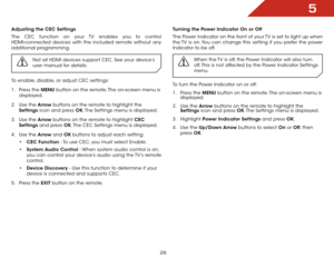 Page 345
28
Adjusting the CEC Settings
The CEC function on your TV enables you to control 
HDMI-connected devices with the included remote without any 
additional programming.  Not all HDMI devices support CEC. See your device’s 
user manual for details.
To enable, disable, or adjust CEC settings:
1 . Press the MENU button on the remote. The on-screen menu is 
displayed.
2 .  Use the Arrow buttons on the remote to highlight the 
Settings icon and press OK. The Settings menu is displayed.
3 .  Use the Arrow...