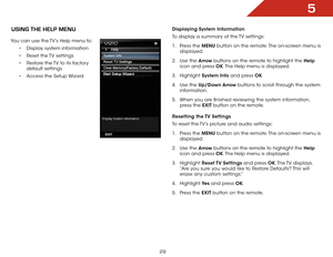 Page 355
29
USiNg the help MeNU
You can use the TV’s Help menu to:• Display system information
•  Reset the TV settings
•  Restore the TV to its factory 
default settings
•  Access the Setup Wizard
Displaying  System Information
To display a summary of the TV settings:
1 .  Press the MENU button on the remote. The on-screen menu is 
displayed.
2 .  Use the Arrow buttons on the remote to highlight the Help  
icon and press OK. The Help menu is displayed.
3 .  Highlight  System Info and press OK.
4 .  Use the...