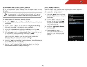 Page 365
30
Using the Setup Wizard
The TV’s Setup App can be used to easily set up the TV tuner.
To access the setup wizard:
7 .  Press the MENU button on the 
remote. The on-screen menu is 
displayed.
8 .  Use the Arrow buttons on the 
remote to highlight the Help  
icon and press OK. The  Help 
menu is displayed.
9 .  Highlight  Start Setup Wizard  
and press OK.
10.  Follow the on-screen 
instructions. When finished, 
press the EXIT button on the 
remote.Restoring the TV to Factory Default Settings
All of...