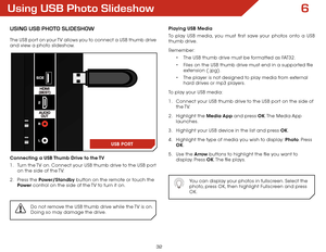 Page 386
32
Using USB Photo Slideshow
USing USB Photo SlideShow
The USB port on your TV allows you to connect a USB thumb drive 
and view a photo slideshow. 
Connecting a USB Thumb Drive to the TV
1 . Turn the TV on. Connect your USB thumb drive to the USB port 
on the side of the TV.
2 .  Press the Power/Standby button on the remote or touch the 
Power  control on the side of the TV to turn it on.
Do not remove the USB thumb drive while the TV is on. 
Doing so may damage the drive.
Playing USB Media
To play...