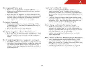 Page 42A
36
The image quality is not good.• For the best image quality, view high-definition 
programs using digital sources. Connect your devices 
with HDMI cables.
•  If you are using an antenna, the signal strength of the 
channel may be low. Ensure your antenna is connected 
securely to the TV and move the antenna around the 
room or close to a window for the best signal.  
The picture is distorted. • Nearby electrical devices may be interfering with the 
TV. Separate the TV from electrical appliances,...