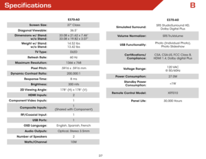 Page 43B
37
Specifications
E370-A0
Screen Size: 37” Class
Diagonal Viewable: 36.5”
Dimensions w/ Stand:  
w/o Stand: 33.08 x 21.62 x 7.46”
 
33.08 x 19.82 x 3.07”
Weight w/ Stand:  
w/o Stand: 14.52 lbs
 
13.42 lbs
TV Type: DLED
Refresh Rate: 60 Hz
Maximum Resolution: 1366 x 768
Pixel Pitch: .5916 x .5916 mm
Dynamic Contrast Ratio: 200,000:1
Response Time: 8 ms
Brightness: 300 nits
2D Viewing  Angle: 178° (H) x 178° (V)
HDMI Inputs: 2
Component Video  Inputs: 1
Composite Inputs: 1 
 
(Shared with Component)...