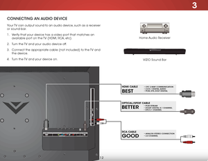 Page 183
12
ConneCting An AuDio DeviCe
Home Audio Receiver
VIZIO Sound Bar
Your TV can output sound to an audio device, such as a receiver 
or sound bar. 
1 . 
Verify that your device has a video port that matches an 
available port on the TV (HDMI, RCA, etc).
2 .  Turn the TV and your audio device off.
3 .  Connect the appropriate cable (not included) to the TV and 
the device.
4 .  Turn the TV and your device on.
AU D IO O UT
HDM I U
SB
2
L
R
O
PTIC A L
1(A RC)
H DM I C
O M PO N EN T(B ET TER ) D
TV /TV
C A...