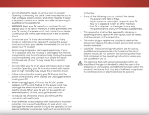 Page 5 
• Do not attempt to repair or service your TV yourself. 
Opening or removing the back cover may expose you to 
high voltages, electric shock, and other hazards. If repair 
is required, contact your dealer and refer all servicing to 
qualified service personnel.
•  WARNING: Keep your TV away from moisture. Do not 
expose your TV to rain or moisture. If water penetrates into 
your TV, unplug the power cord and contact your dealer. 
Continuous use in this case may result in fire or electric 
shock.
•  Do...