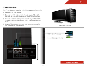 Page 193
12
CONNECTING A PC
ConnECTInG a PC
RGB Cable (For Video)
3.5mm Cable (For Audio)
Your TV can be used to display output from a personal computer.
To use your TV as a PC display:
1 . 
Connect an RGB cable (not included) to your PC and the 
RGB port on the back of the TV. This cable transmits video. 
2 .  Connect a 3.5mm cable (not included) to your PC and the 
PC Audio In port on the back of the TV. This cable transmits 
audio. 
3 .  Set your PC’s resolution to match the resolution of your TV. 
See...