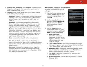 Page 265
19
•	Football,  Golf, Basketball, and Baseball modes optimize 
the picture settings for their respective sports. Also try 
these modes for other sports.
•	 Custom picture mode allows you to manually change 
each of the picture settings:
Backlight - Adjusts the brightness to affect the overall 
brilliance of the picture. This option is not available 
unless Ambient Light Sensor is set to OFF. See 
 on 
page 19
.
Brightness - Adjusts the black level of the picture. 
When this setting is too low, the...