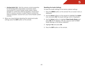 Page 305
23
•	Analog Audio Out - Sets the volume control properties 
for the analog RCA (red/white) connectors when 
connected to a home theater audio system. Select 
Variable to control the external speakers’ volume from 
the TV’s volume controls, or select Fixed to control the 
external speakers’ volume from your home theater system 
controls.
3 .  When you have finished adjusting the advanced audio 
settings, press the EXIT button on the remote. Resetting the Audio Settings
To reset the audio settings to the...