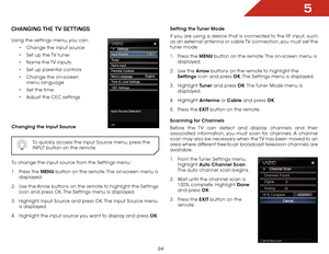 Page 315
24
ChanGInG ThE TV SETTInGS
Using the settings menu, you can:•	Change the input source
•	 Set up the TV tuner
•	 Name the TV inputs
•	 Set up parental controls
•	 Change the on-screen 
menu language
•	 Set the time
•	 Adjust the CEC settings
Changing the Input Source
  To quickly access the Input Source menu, press the 
INPUT button on the remote.
To change the input source from the Settings menu:
1 . Press the MENU button on the remote. The on-screen menu is 
displayed.
2 .  Use the Arrow buttons on...