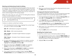 Page 355
28
Blocking and Unblocking Content by Rating
A channel may sometimes broadcast programs that are meant 
for children, and at other times broadcast programs that are 
meant for mature audiences. You may not want to block the 
channel completely using a channel lock, but you may wish to 
block certain programs from being viewed.
When this is the case, you can use the TV’s Rating Block feature 
to block content based on its rating.For a list of content ratings and their definitions, visit...